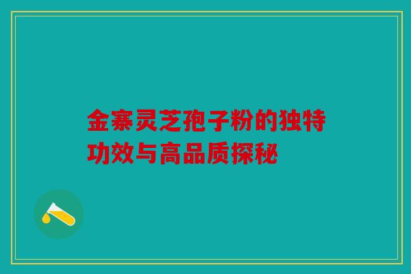 金寨灵芝孢子粉的独特功效与高品质探秘