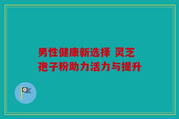 男性健康新选择 灵芝孢子粉助力活力与提升