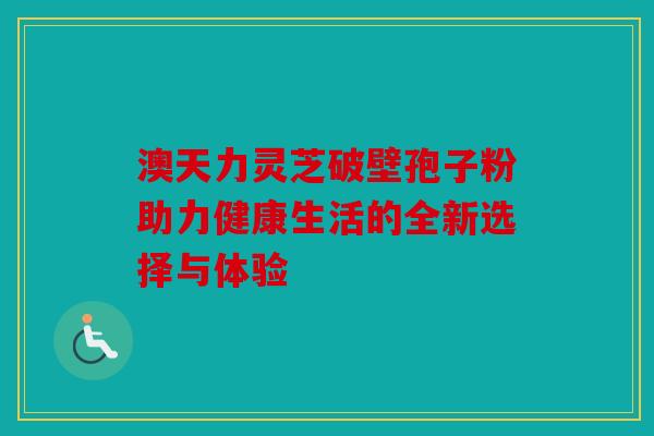 澳天力灵芝破壁孢子粉助力健康生活的全新选择与体验