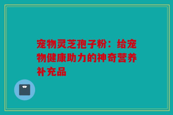 宠物灵芝孢子粉：给宠物健康助力的神奇营养补充品