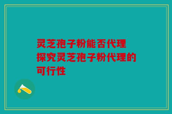 灵芝孢子粉能否代理 探究灵芝孢子粉代理的可行性