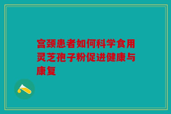宫颈患者如何科学食用灵芝孢子粉促进健康与康复