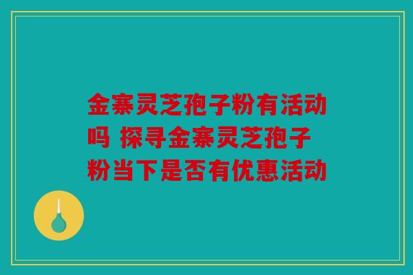 金寨灵芝孢子粉有活动吗 探寻金寨灵芝孢子粉当下是否有优惠活动