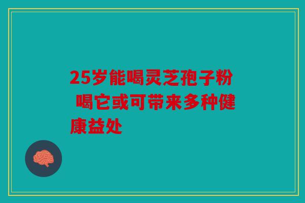 25岁能喝灵芝孢子粉 喝它或可带来多种健康益处