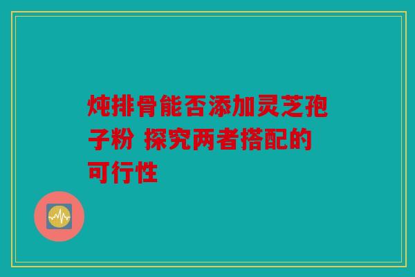 炖排骨能否添加灵芝孢子粉 探究两者搭配的可行性