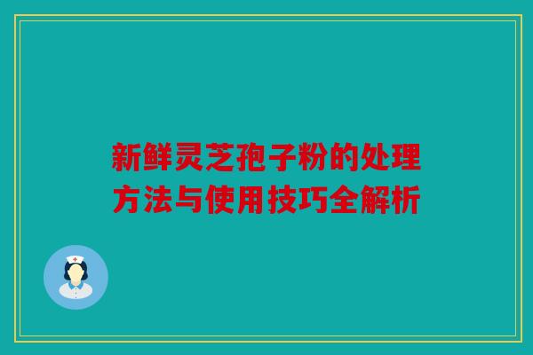 新鲜灵芝孢子粉的处理方法与使用技巧全解析