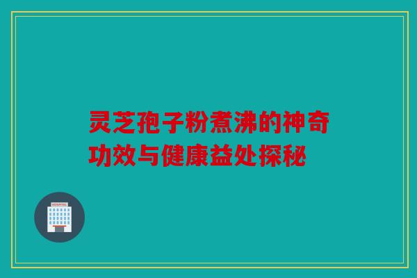 灵芝孢子粉煮沸的神奇功效与健康益处探秘