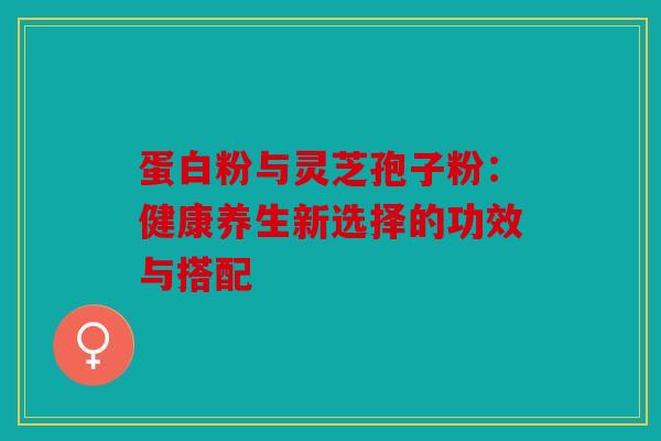 蛋白粉与灵芝孢子粉：健康养生新选择的功效与搭配