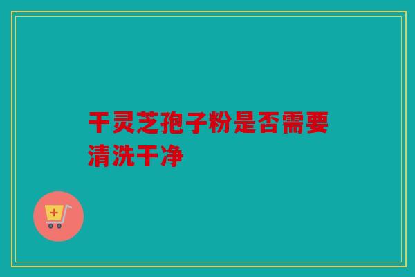 干灵芝孢子粉是否需要清洗干净