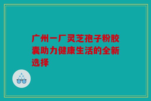 广州一厂灵芝孢子粉胶囊助力健康生活的全新选择