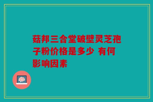菇邦三合堂破壁灵芝孢子粉价格是多少 有何影响因素