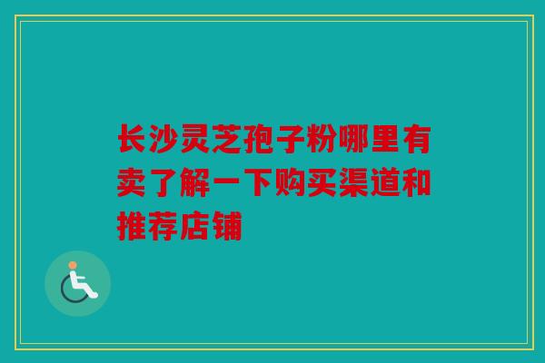 长沙灵芝孢子粉哪里有卖了解一下购买渠道和推荐店铺