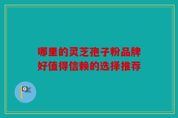 哪里的灵芝孢子粉品牌好值得信赖的选择推荐
