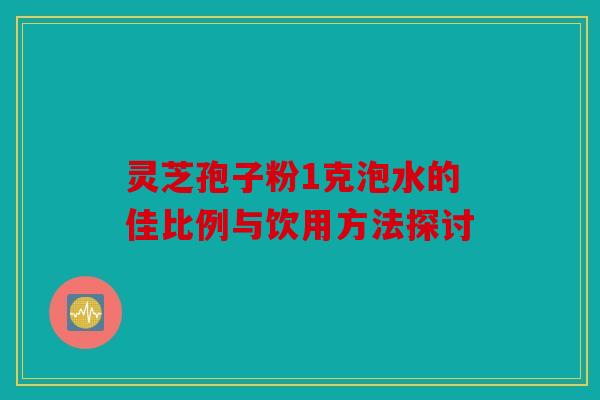 灵芝孢子粉1克泡水的佳比例与饮用方法探讨