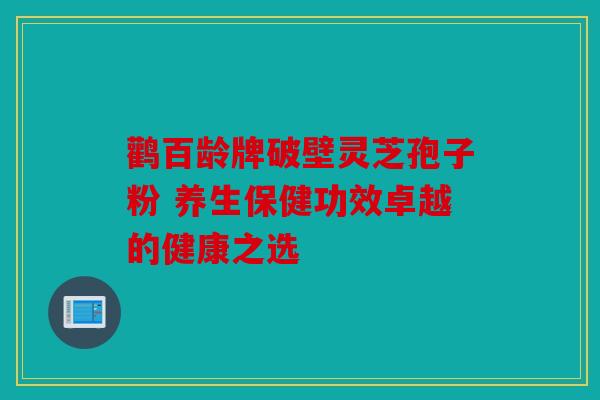 鹳百龄牌破壁灵芝孢子粉 养生保健功效卓越的健康之选