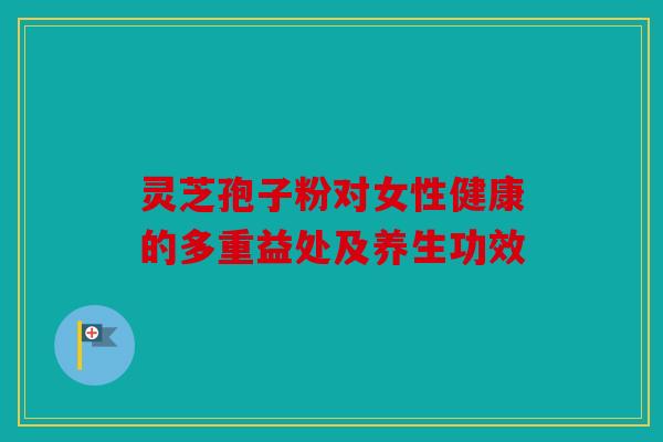 灵芝孢子粉对女性健康的多重益处及养生功效