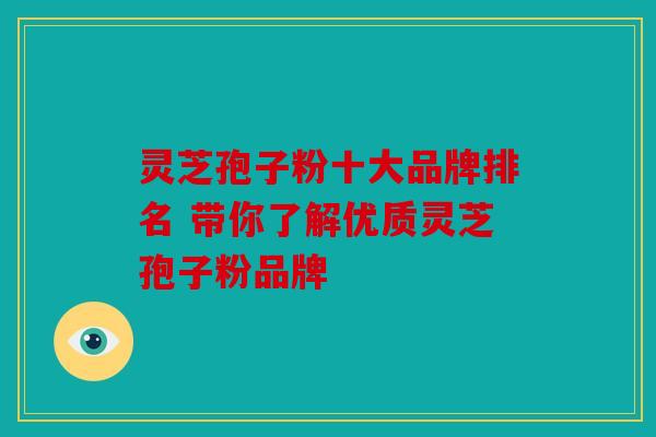 灵芝孢子粉十大品牌排名 带你了解优质灵芝孢子粉品牌