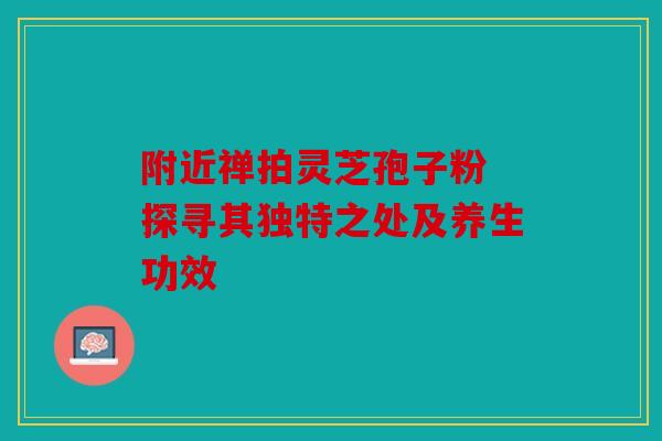附近禅拍灵芝孢子粉 探寻其独特之处及养生功效
