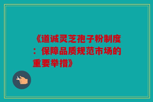 《道诚灵芝孢子粉制度：保障品质规范市场的重要举措》
