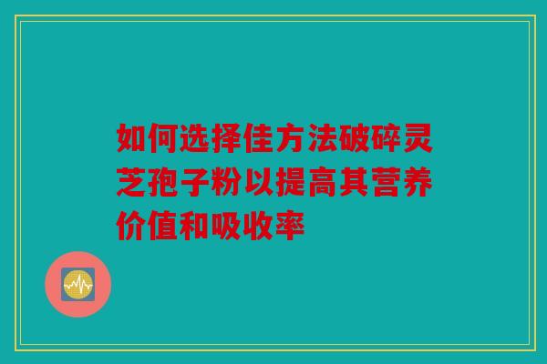 如何选择佳方法破碎灵芝孢子粉以提高其营养价值和吸收率