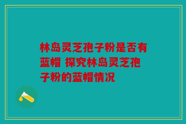 林岛灵芝孢子粉是否有蓝帽 探究林岛灵芝孢子粉的蓝帽情况