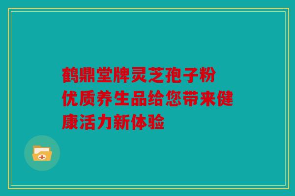 鹤鼎堂牌灵芝孢子粉 优质养生品给您带来健康活力新体验
