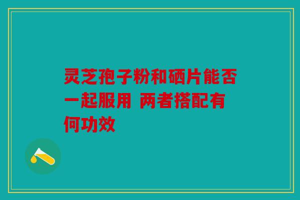 灵芝孢子粉和硒片能否一起服用 两者搭配有何功效