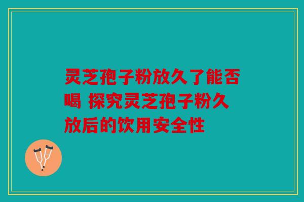 灵芝孢子粉放久了能否喝 探究灵芝孢子粉久放后的饮用安全性