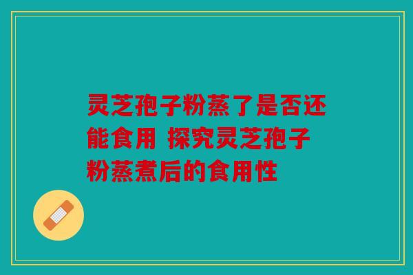 灵芝孢子粉蒸了是否还能食用 探究灵芝孢子粉蒸煮后的食用性