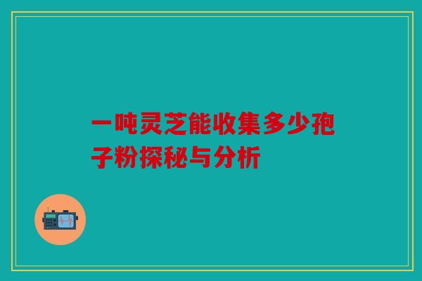 一吨灵芝能收集多少孢子粉探秘与分析