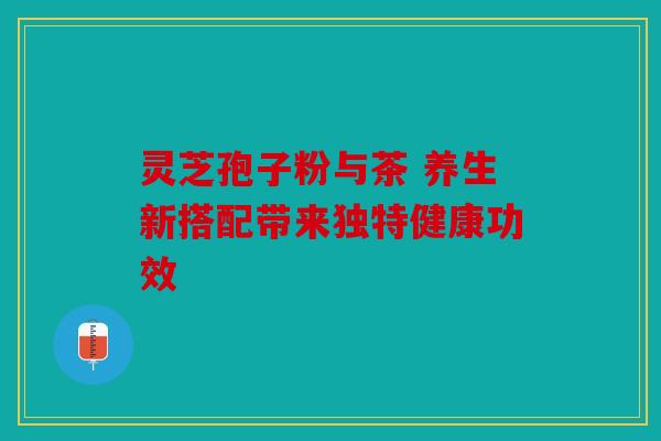 灵芝孢子粉与茶 养生新搭配带来独特健康功效