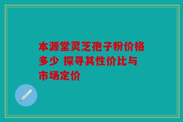 本源堂灵芝孢子粉价格多少 探寻其性价比与市场定价