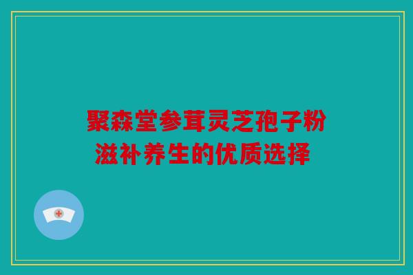 聚森堂参茸灵芝孢子粉 滋补养生的优质选择