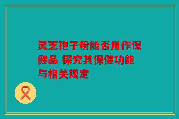 灵芝孢子粉能否用作保健品 探究其保健功能与相关规定