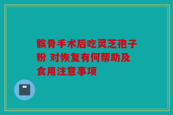 髌骨手术后吃灵芝孢子粉 对恢复有何帮助及食用注意事项