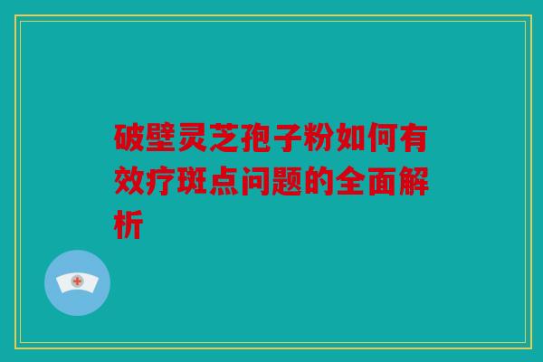 破壁灵芝孢子粉如何有效疗斑点问题的全面解析