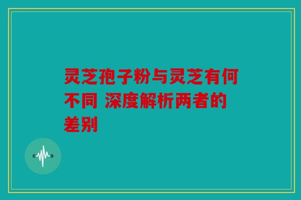 灵芝孢子粉与灵芝有何不同 深度解析两者的差别