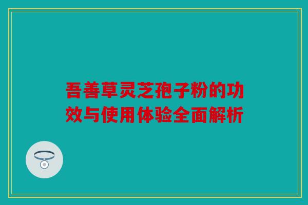 吾善草灵芝孢子粉的功效与使用体验全面解析