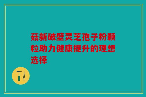 菇新破壁灵芝孢子粉颗粒助力健康提升的理想选择