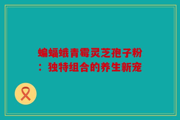 蝙蝠蛾青霉灵芝孢子粉：独特组合的养生新宠