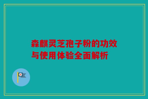 森麒灵芝孢子粉的功效与使用体验全面解析