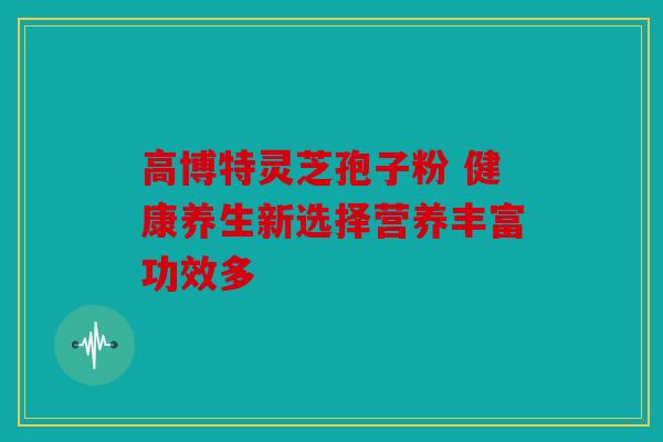 高博特灵芝孢子粉 健康养生新选择营养丰富功效多