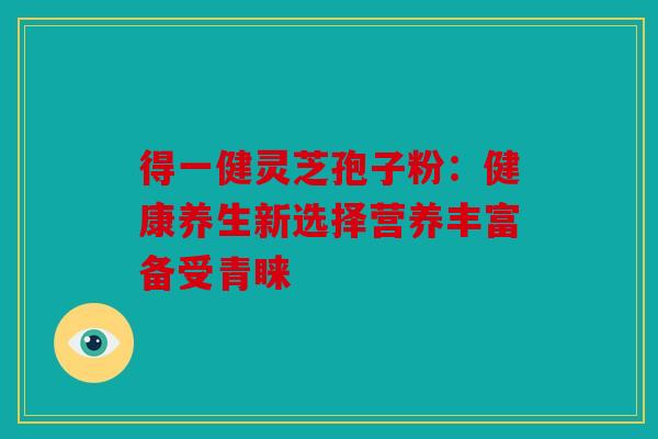 得一健灵芝孢子粉：健康养生新选择营养丰富备受青睐