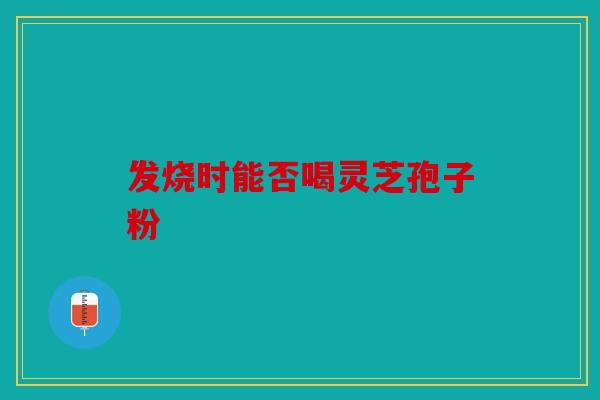 发烧时能否喝灵芝孢子粉