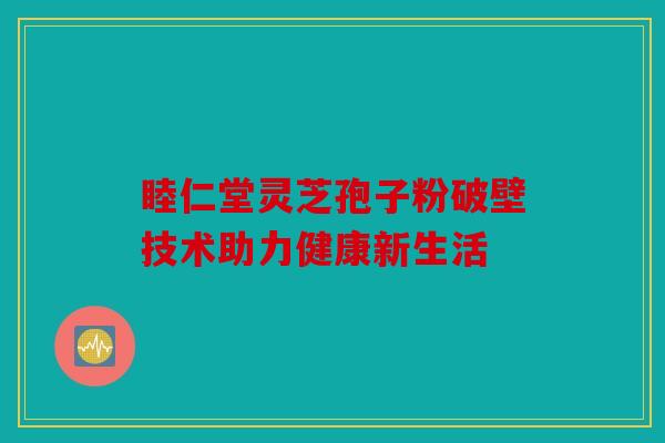 睦仁堂灵芝孢子粉破壁技术助力健康新生活