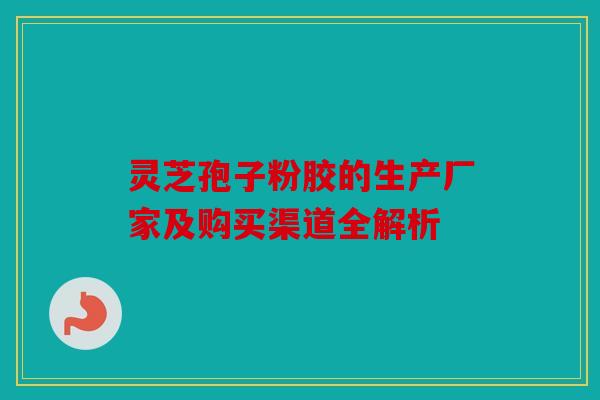 灵芝孢子粉胶的生产厂家及购买渠道全解析