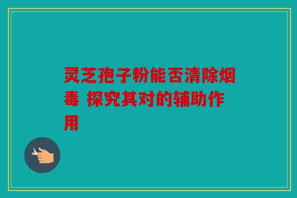 灵芝孢子粉能否清除烟毒 探究其对的辅助作用