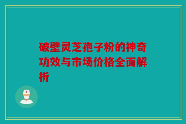 破壁灵芝孢子粉的神奇功效与市场价格全面解析