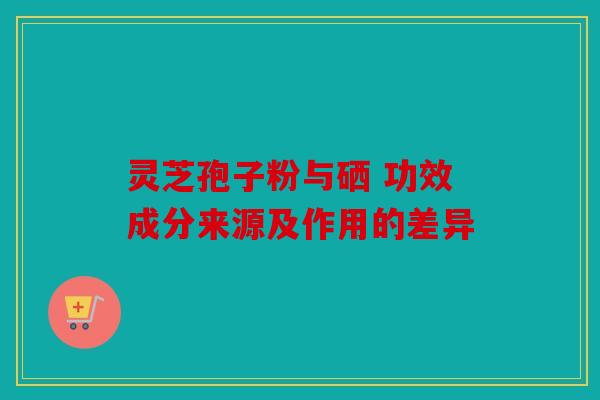 灵芝孢子粉与硒 功效成分来源及作用的差异