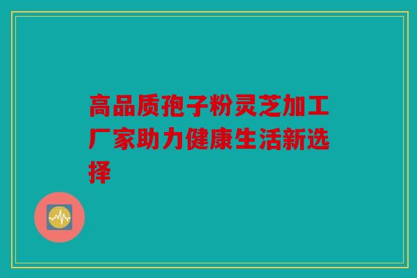 高品质孢子粉灵芝加工厂家助力健康生活新选择